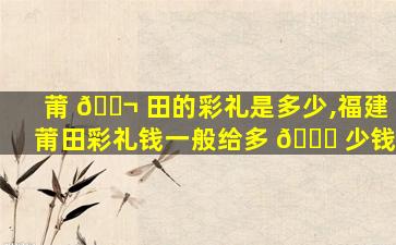 莆 🐬 田的彩礼是多少,福建莆田彩礼钱一般给多 🐋 少钱